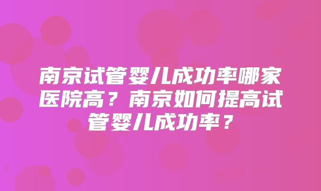 南京试管婴儿成功率哪家医院高？南京如何提高试管婴儿成功率？