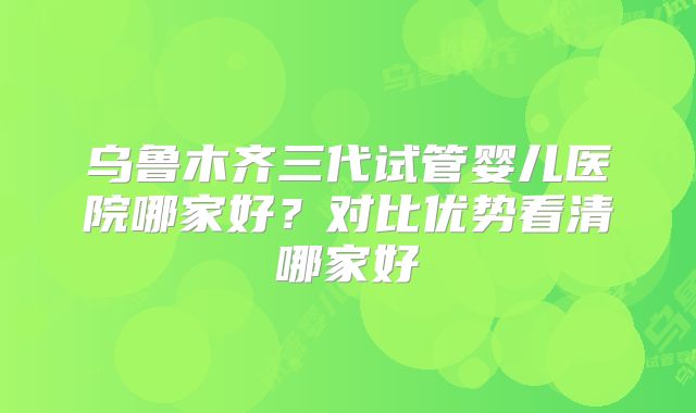 乌鲁木齐三代试管婴儿医院哪家好？对比优势看清哪家好