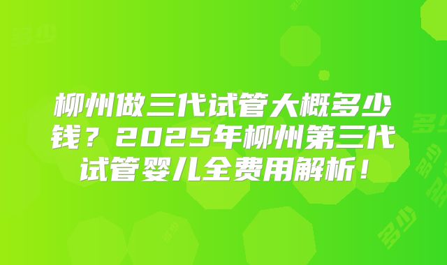 柳州做三代试管大概多少钱？2025年柳州第三代试管婴儿全费用解析！