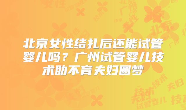 北京女性结扎后还能试管婴儿吗？广州试管婴儿技术助不育夫妇圆梦