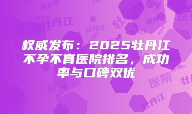 权威发布：2025牡丹江不孕不育医院排名，成功率与口碑双优