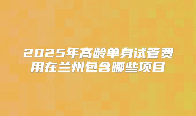 2025年高龄单身试管费用在兰州包含哪些项目
