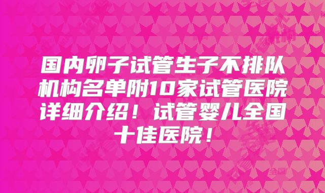 国内卵子试管生子不排队机构名单附10家试管医院详细介绍！试管婴儿全国十佳医院！