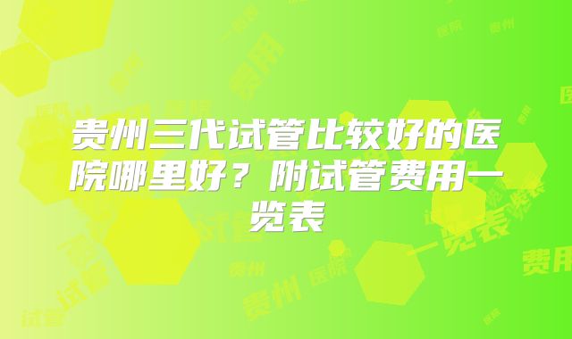 贵州三代试管比较好的医院哪里好？附试管费用一览表