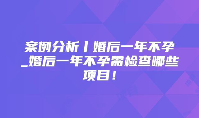 案例分析丨婚后一年不孕_婚后一年不孕需检查哪些项目!