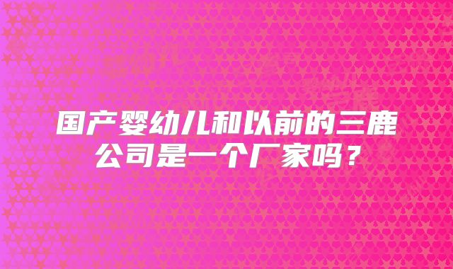 国产婴幼儿和以前的三鹿公司是一个厂家吗?