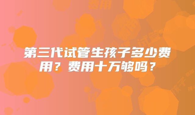 第三代试管生孩子多少费用？费用十万够吗？