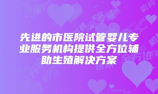 先进的市医院试管婴儿专业服务机构提供全方位辅助生殖解决方案