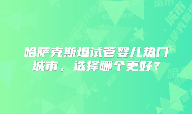 哈萨克斯坦试管婴儿热门城市，选择哪个更好？