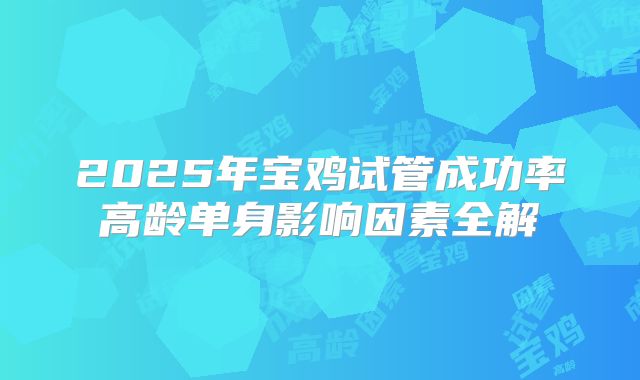 2025年宝鸡试管成功率高龄单身影响因素全解