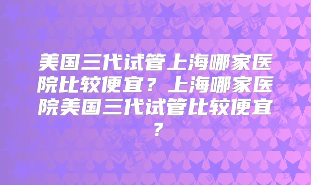 美国三代试管上海哪家医院比较便宜?上海哪家医院美国三代试管比较便宜?