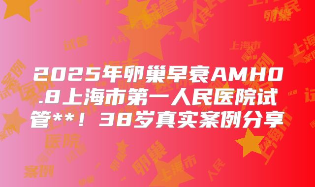2025年卵巢早衰AMH0.8上海市第一人民医院试管**！38岁真实案例分享