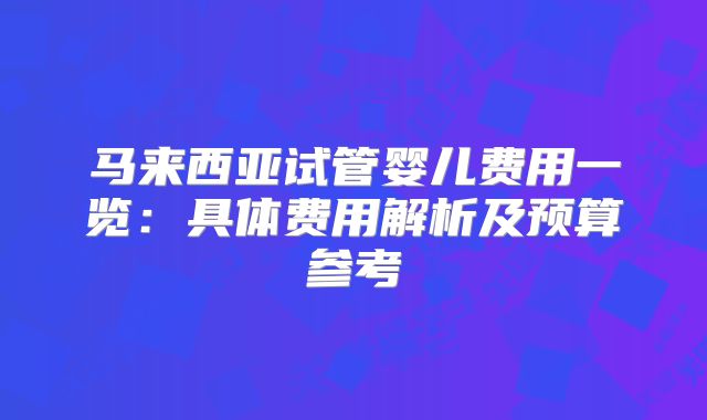 马来西亚试管婴儿费用一览：具体费用解析及预算参考