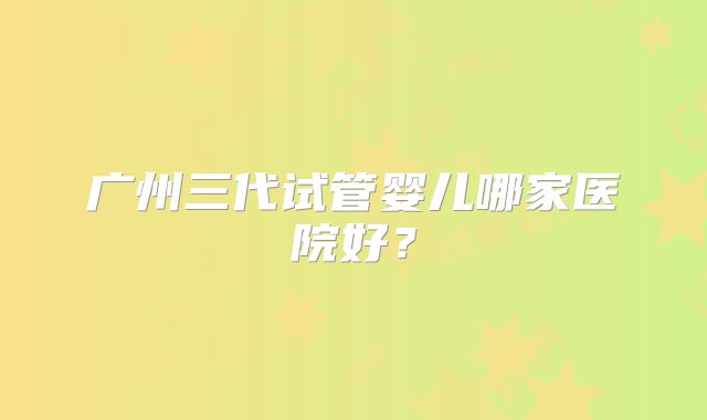 广州三代试管婴儿哪家医院好？