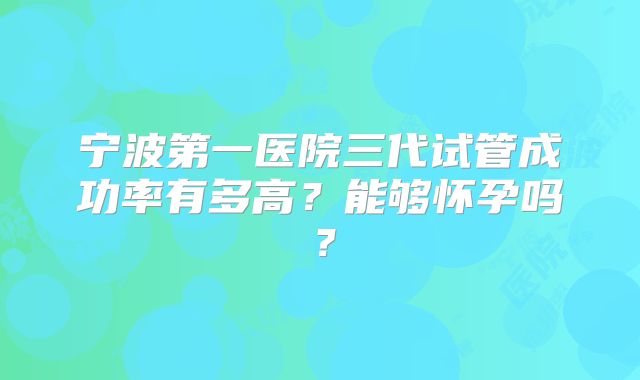 宁波第一医院三代试管成功率有多高？能够怀孕吗？