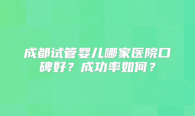 成都试管婴儿哪家医院口碑好？成功率如何？