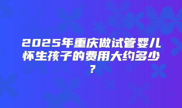 2025年重庆做试管婴儿怀生孩子的费用大约多少？