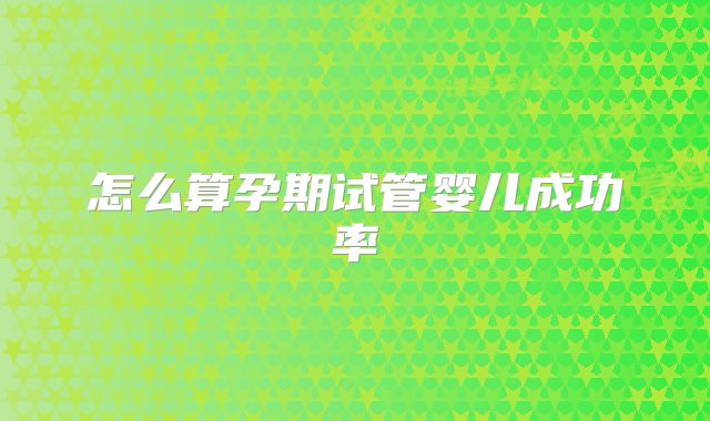 怎么算孕期试管婴儿成功率