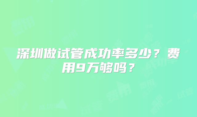 深圳做试管成功率多少？费用9万够吗？