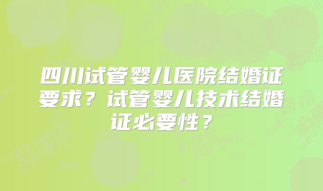 四川试管婴儿医院结婚证要求？试管婴儿技术结婚证必要性？
