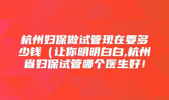杭州妇保做试管现在要多少钱(让你明明白白,杭州省妇保试管哪个医生好!