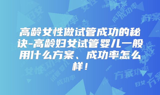 高龄女性做试管成功的秘诀-高龄妇女试管婴儿一般用什么方案、成功率怎么样！