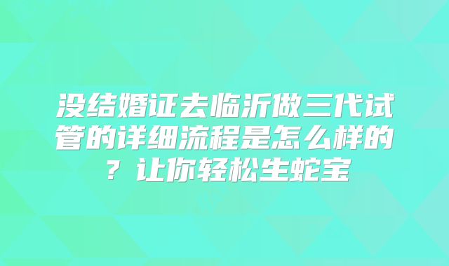 没结婚证去临沂做三代试管的详细流程是怎么样的？让你轻松生蛇宝