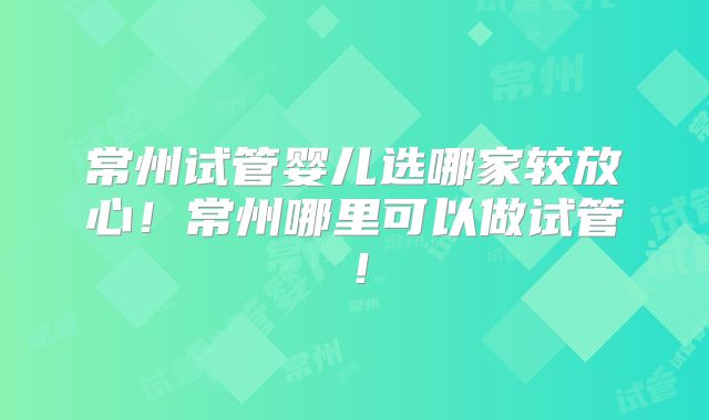 常州试管婴儿选哪家较放心！常州哪里可以做试管！