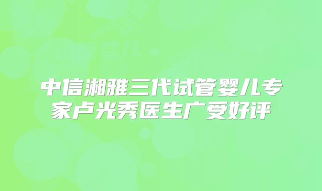 中信湘雅三代试管婴儿专家卢光秀医生广受好评