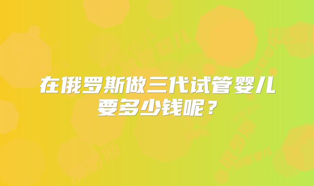 在俄罗斯做三代试管婴儿要多少钱呢？