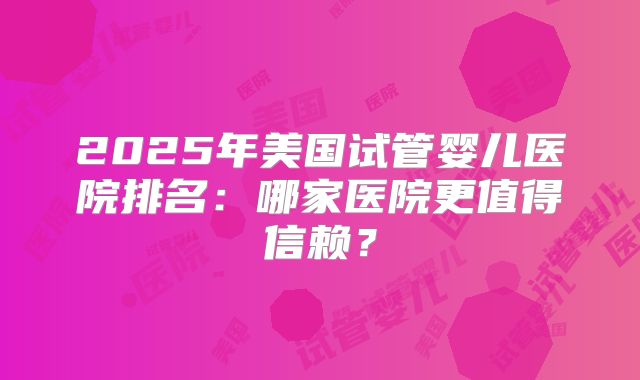 2025年美国试管婴儿医院排名：哪家医院更值得信赖？