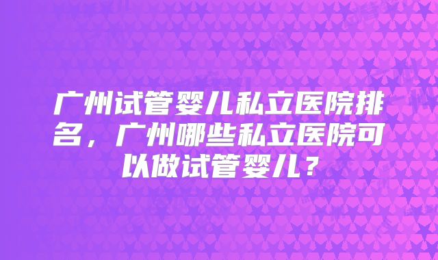 广州试管婴儿私立医院排名，广州哪些私立医院可以做试管婴儿？