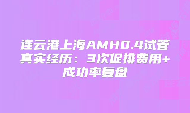连云港上海AMH0.4试管真实经历：3次促排费用+成功率复盘