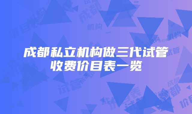 成都私立机构做三代试管收费价目表一览
