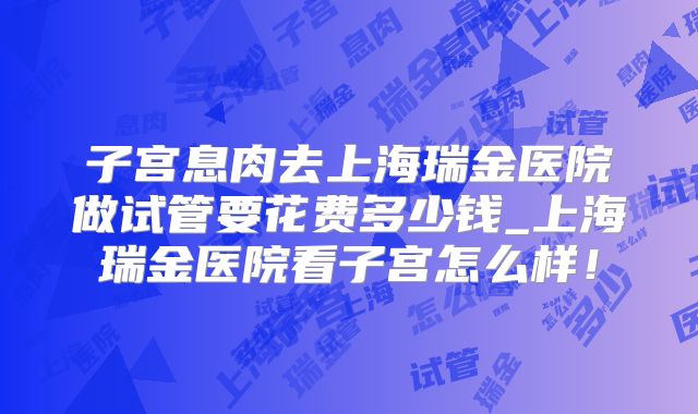 子宫息肉去上海瑞金医院做试管要花费多少钱_上海瑞金医院看子宫怎么样！
