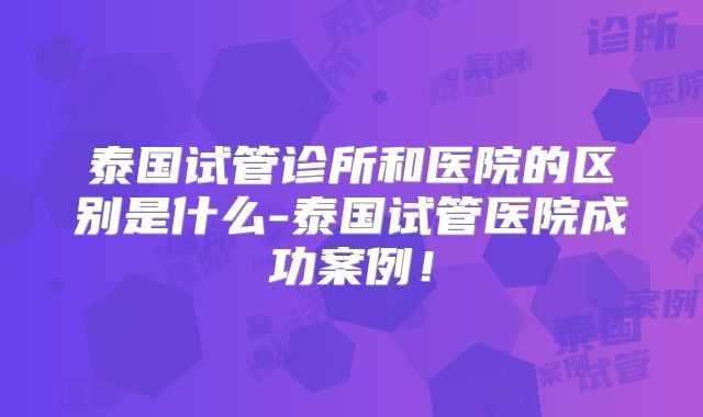 泰国试管诊所和医院的区别是什么-泰国试管医院成功案例！