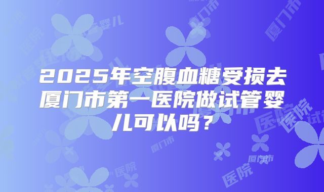 2025年空腹血糖受损去厦门市第一医院做试管婴儿可以吗?