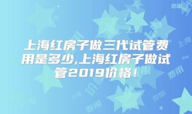 上海红房子做三代试管费用是多少,上海红房子做试管2019价格!