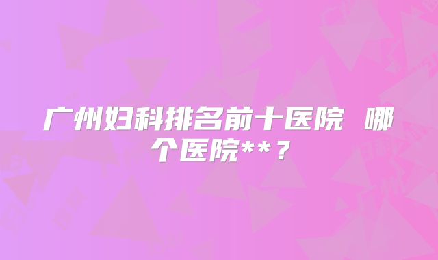 广州妇科排名前十医院 哪个医院**？