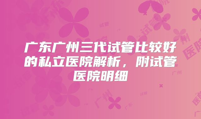 广东广州三代试管比较好的私立医院解析，附试管医院明细