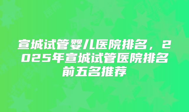 宣城试管婴儿医院排名，2025年宣城试管医院排名前五名推荐