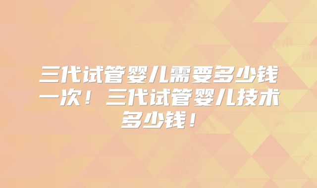 三代试管婴儿需要多少钱一次！三代试管婴儿技术多少钱！