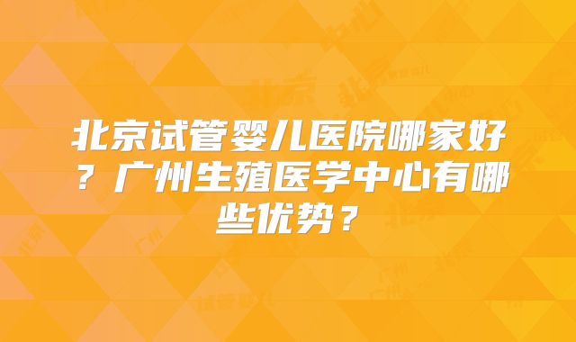 北京试管婴儿医院哪家好？广州生殖医学中心有哪些优势？