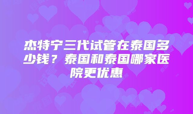 杰特宁三代试管在泰国多少钱？泰国和泰国哪家医院更优惠