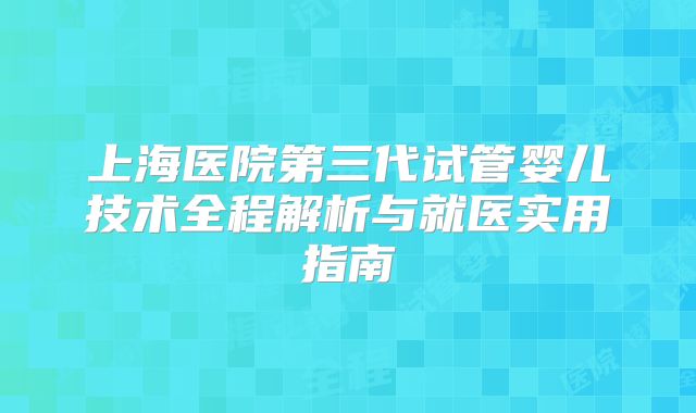 上海医院第三代试管婴儿技术全程解析与就医实用指南
