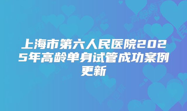 上海市第六人民医院2025年高龄单身试管成功案例更新