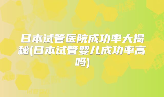 日本试管医院成功率大揭秘(日本试管婴儿成功率高吗)