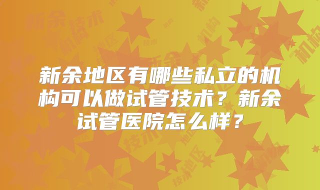 新余地区有哪些私立的机构可以做试管技术？新余试管医院怎么样？
