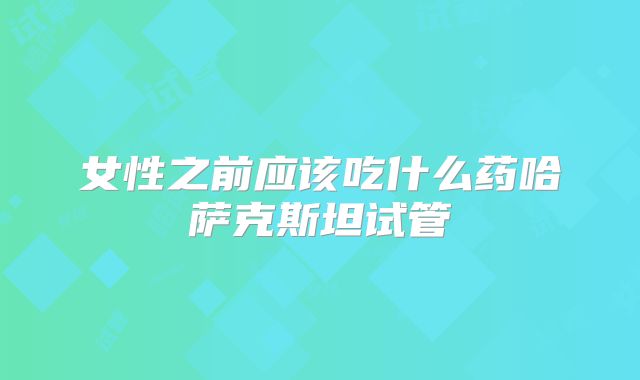 女性之前应该吃什么药哈萨克斯坦试管