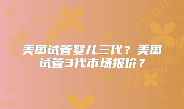美国试管婴儿三代？美国试管3代市场报价？